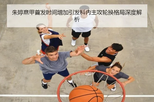 朱婷意甲首发时间增加引发科内主攻轮换格局深度解析